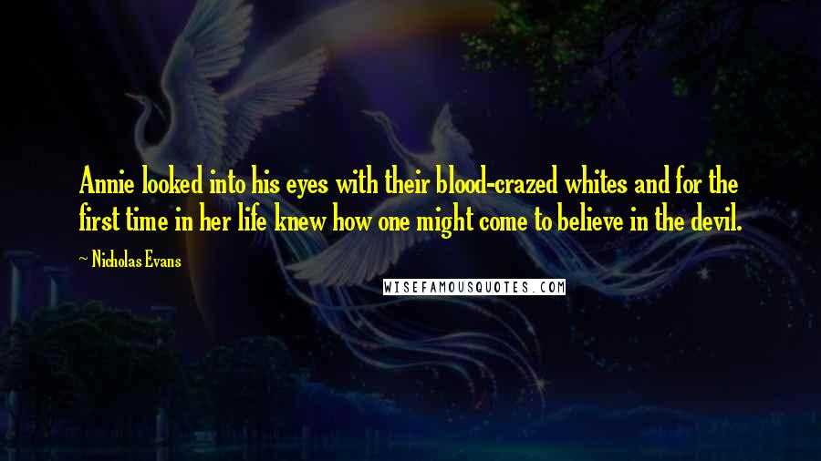 Nicholas Evans Quotes: Annie looked into his eyes with their blood-crazed whites and for the first time in her life knew how one might come to believe in the devil.