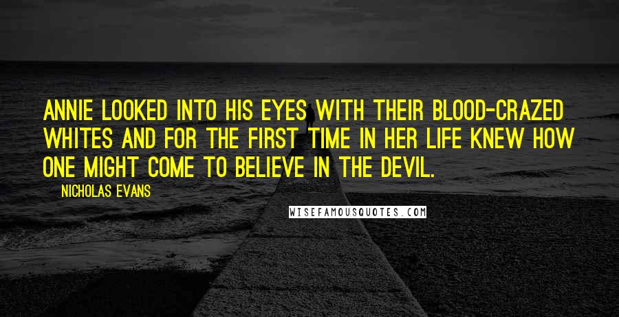 Nicholas Evans Quotes: Annie looked into his eyes with their blood-crazed whites and for the first time in her life knew how one might come to believe in the devil.