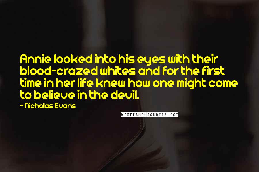 Nicholas Evans Quotes: Annie looked into his eyes with their blood-crazed whites and for the first time in her life knew how one might come to believe in the devil.