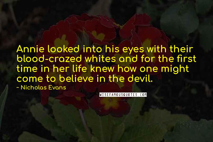 Nicholas Evans Quotes: Annie looked into his eyes with their blood-crazed whites and for the first time in her life knew how one might come to believe in the devil.