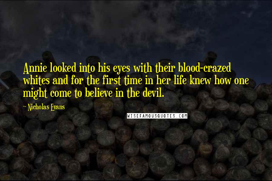 Nicholas Evans Quotes: Annie looked into his eyes with their blood-crazed whites and for the first time in her life knew how one might come to believe in the devil.