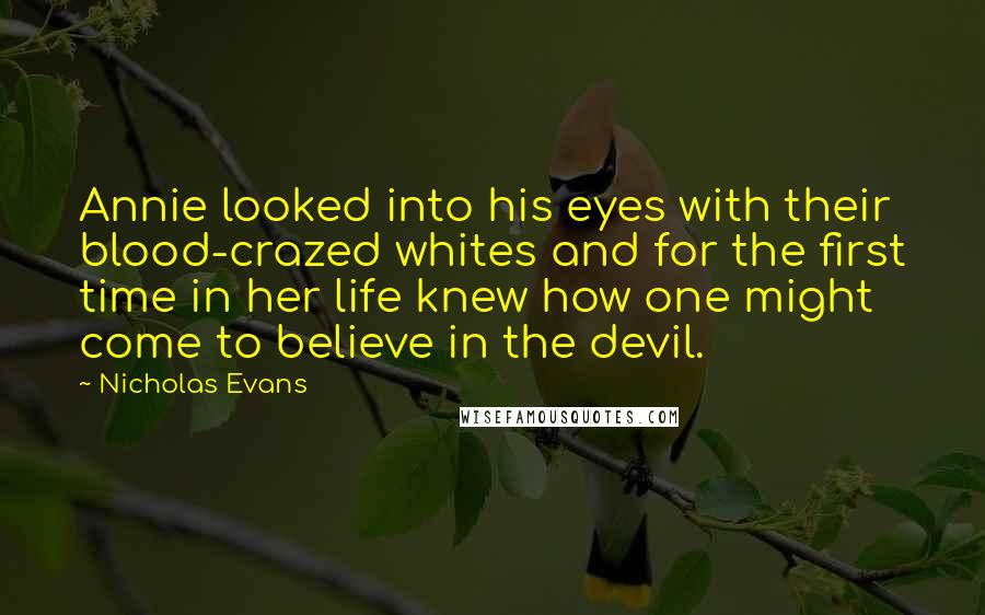 Nicholas Evans Quotes: Annie looked into his eyes with their blood-crazed whites and for the first time in her life knew how one might come to believe in the devil.