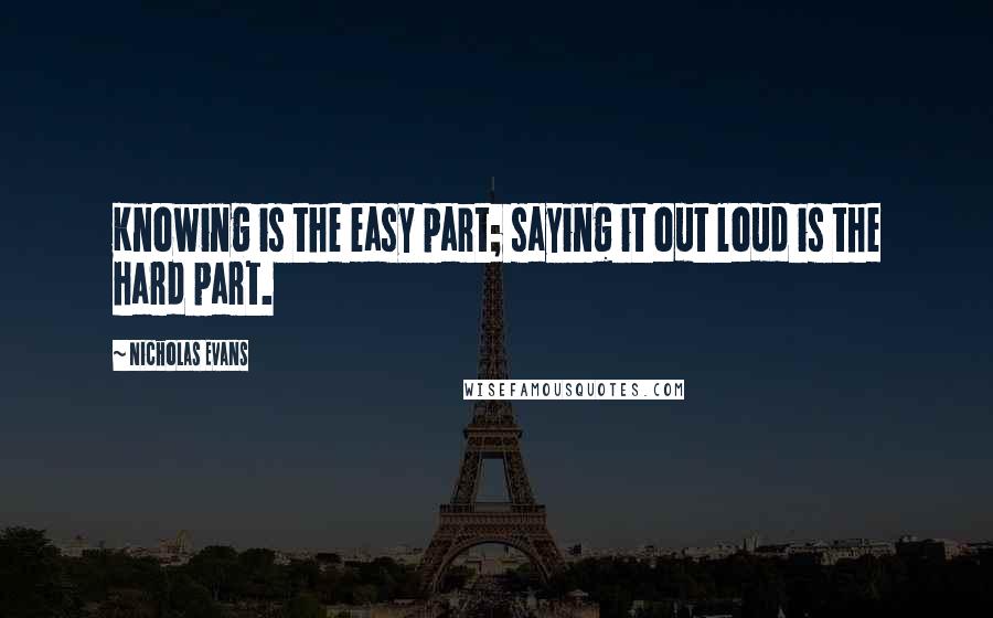 Nicholas Evans Quotes: Knowing is the easy part; saying it out loud is the hard part.