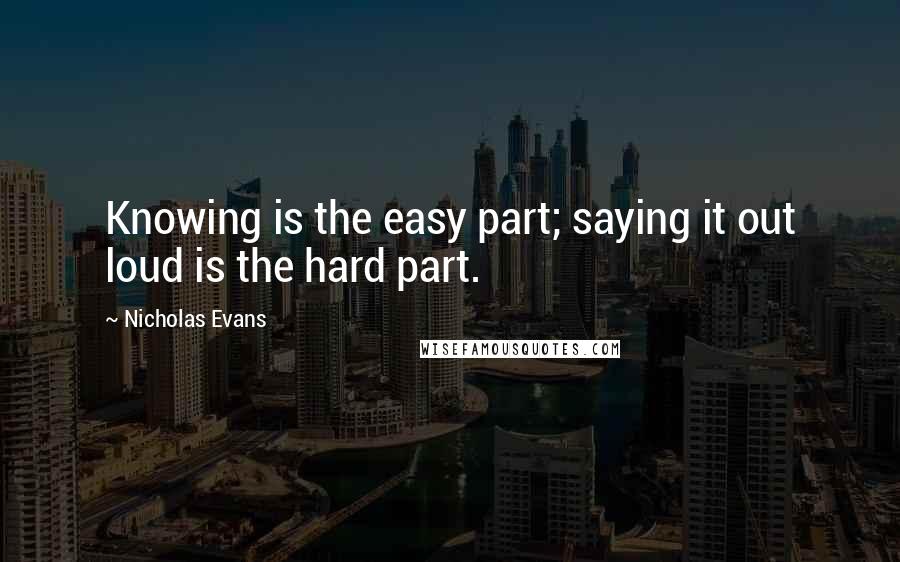 Nicholas Evans Quotes: Knowing is the easy part; saying it out loud is the hard part.