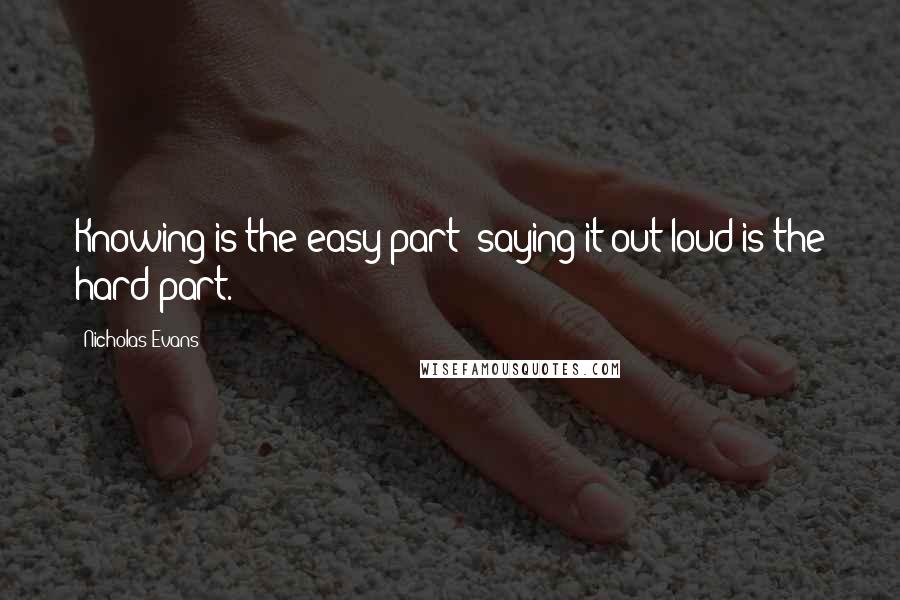 Nicholas Evans Quotes: Knowing is the easy part; saying it out loud is the hard part.