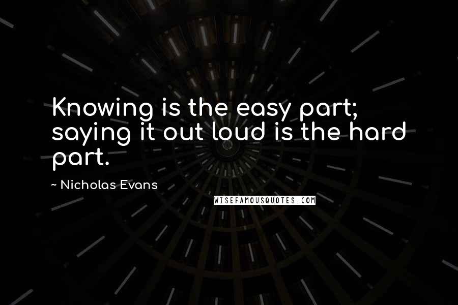 Nicholas Evans Quotes: Knowing is the easy part; saying it out loud is the hard part.