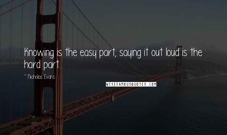 Nicholas Evans Quotes: Knowing is the easy part; saying it out loud is the hard part.