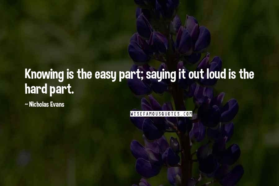 Nicholas Evans Quotes: Knowing is the easy part; saying it out loud is the hard part.