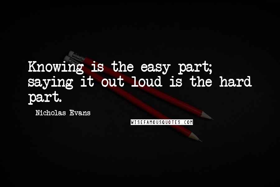 Nicholas Evans Quotes: Knowing is the easy part; saying it out loud is the hard part.
