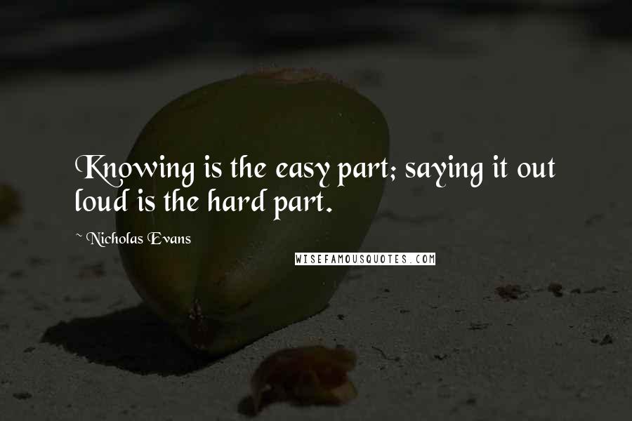 Nicholas Evans Quotes: Knowing is the easy part; saying it out loud is the hard part.