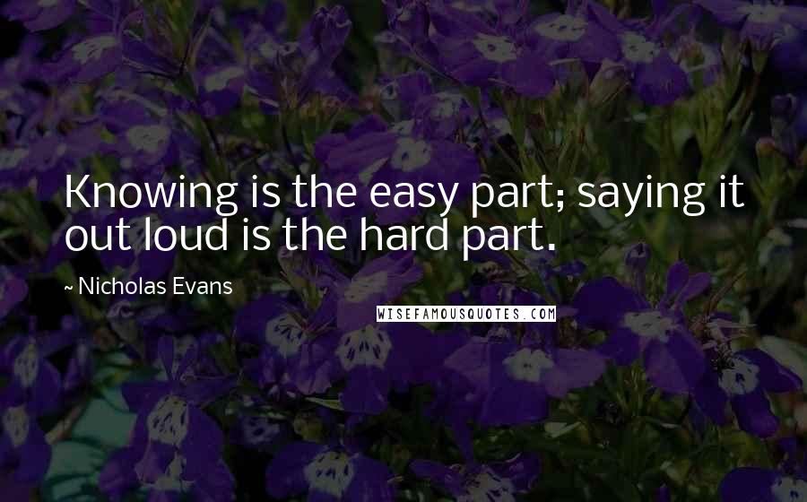 Nicholas Evans Quotes: Knowing is the easy part; saying it out loud is the hard part.
