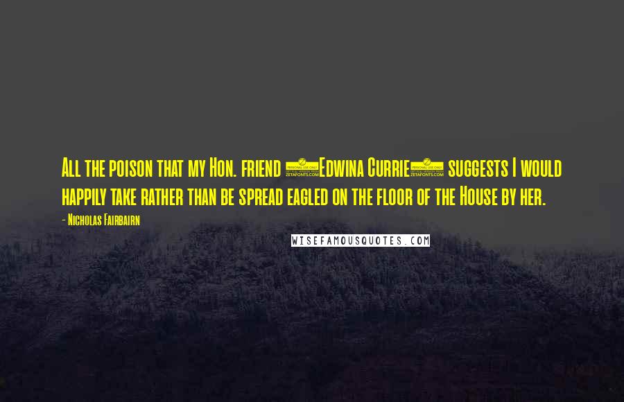 Nicholas Fairbairn Quotes: All the poison that my Hon. friend (Edwina Currie) suggests I would happily take rather than be spread eagled on the floor of the House by her.