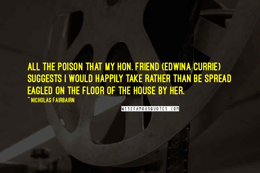 Nicholas Fairbairn Quotes: All the poison that my Hon. friend (Edwina Currie) suggests I would happily take rather than be spread eagled on the floor of the House by her.