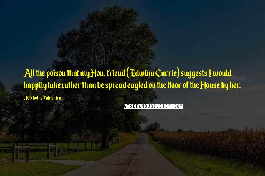 Nicholas Fairbairn Quotes: All the poison that my Hon. friend (Edwina Currie) suggests I would happily take rather than be spread eagled on the floor of the House by her.