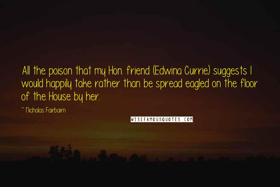 Nicholas Fairbairn Quotes: All the poison that my Hon. friend (Edwina Currie) suggests I would happily take rather than be spread eagled on the floor of the House by her.