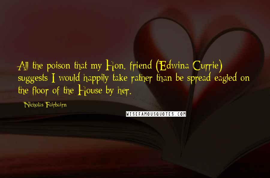 Nicholas Fairbairn Quotes: All the poison that my Hon. friend (Edwina Currie) suggests I would happily take rather than be spread eagled on the floor of the House by her.