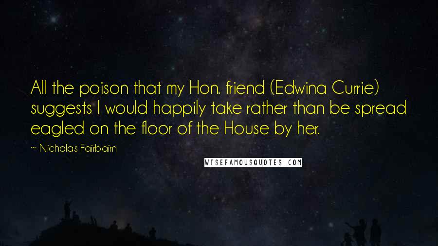 Nicholas Fairbairn Quotes: All the poison that my Hon. friend (Edwina Currie) suggests I would happily take rather than be spread eagled on the floor of the House by her.