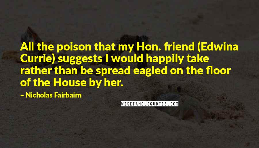 Nicholas Fairbairn Quotes: All the poison that my Hon. friend (Edwina Currie) suggests I would happily take rather than be spread eagled on the floor of the House by her.