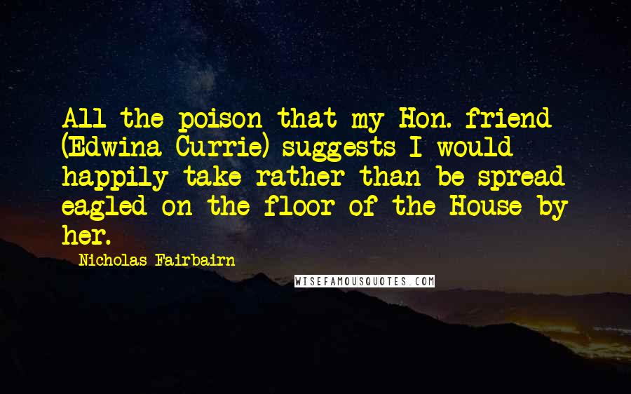 Nicholas Fairbairn Quotes: All the poison that my Hon. friend (Edwina Currie) suggests I would happily take rather than be spread eagled on the floor of the House by her.