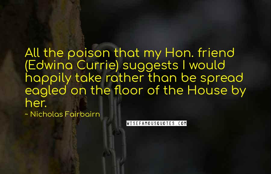 Nicholas Fairbairn Quotes: All the poison that my Hon. friend (Edwina Currie) suggests I would happily take rather than be spread eagled on the floor of the House by her.