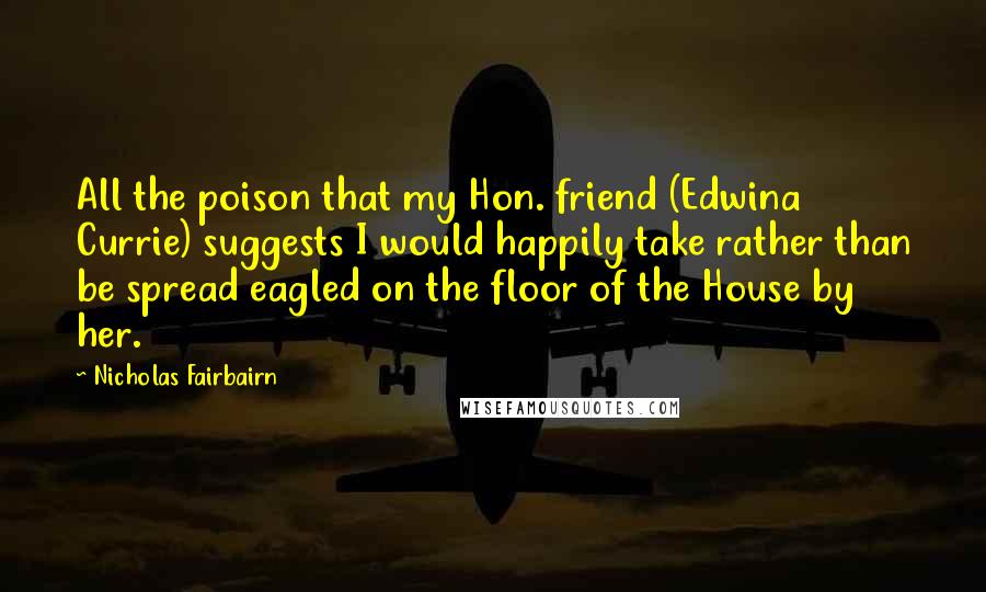 Nicholas Fairbairn Quotes: All the poison that my Hon. friend (Edwina Currie) suggests I would happily take rather than be spread eagled on the floor of the House by her.