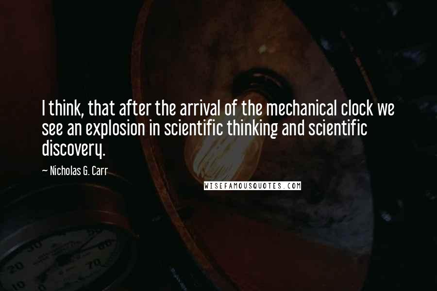 Nicholas G. Carr Quotes: I think, that after the arrival of the mechanical clock we see an explosion in scientific thinking and scientific discovery.
