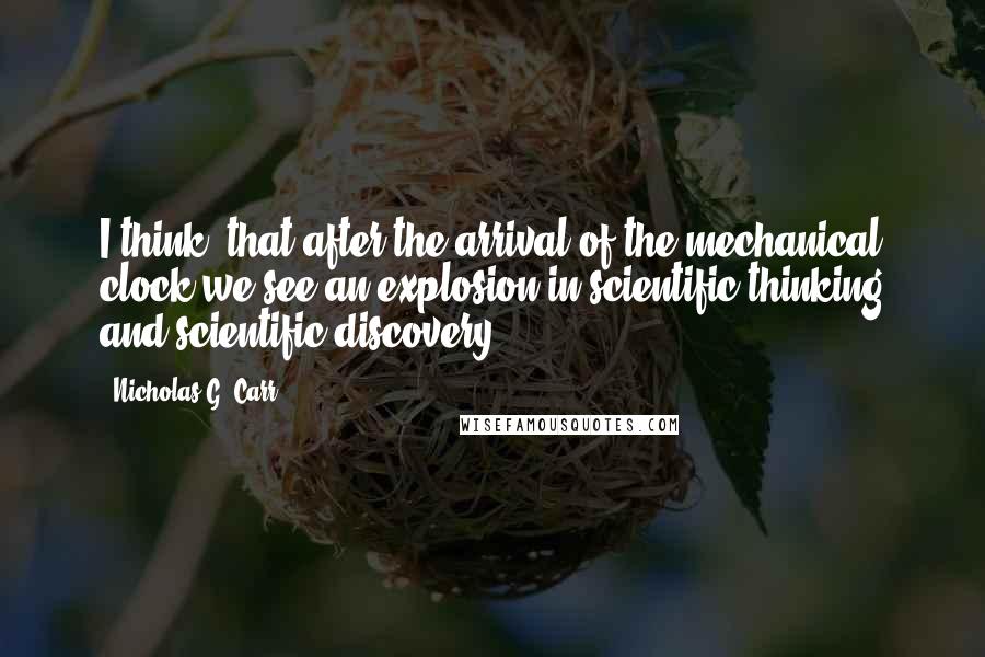 Nicholas G. Carr Quotes: I think, that after the arrival of the mechanical clock we see an explosion in scientific thinking and scientific discovery.