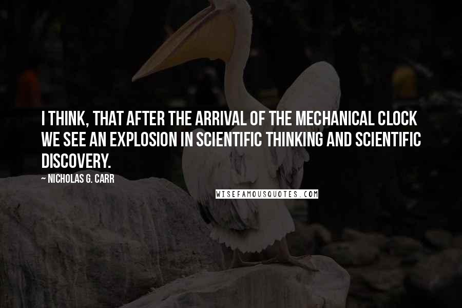 Nicholas G. Carr Quotes: I think, that after the arrival of the mechanical clock we see an explosion in scientific thinking and scientific discovery.