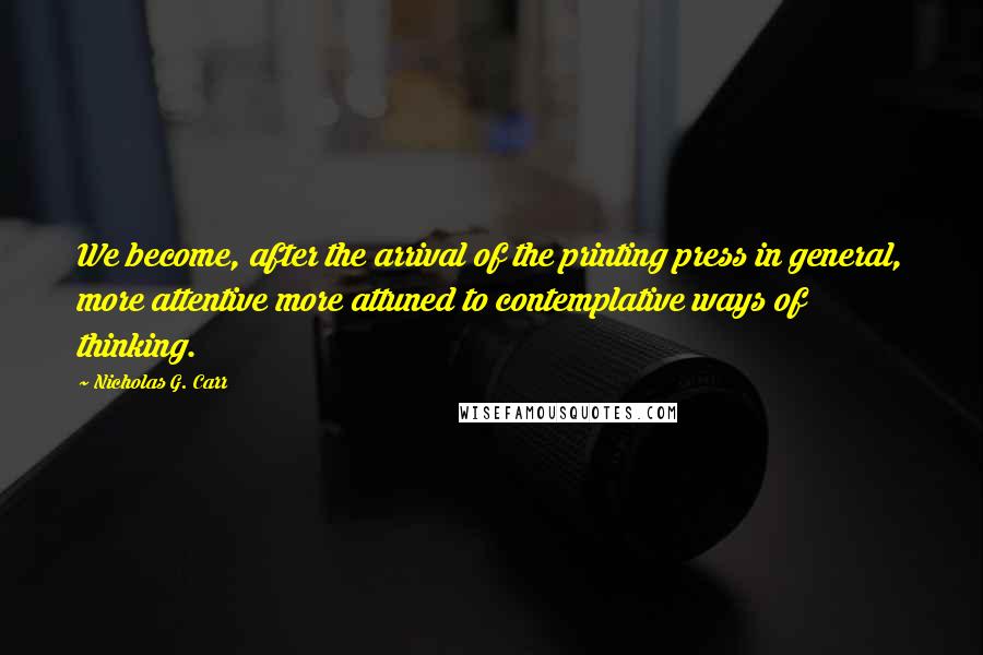 Nicholas G. Carr Quotes: We become, after the arrival of the printing press in general, more attentive more attuned to contemplative ways of thinking.