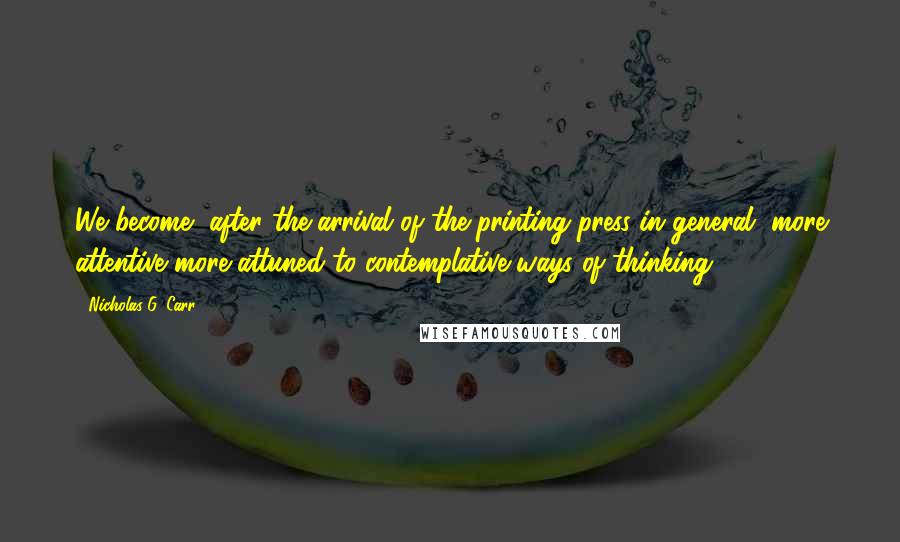 Nicholas G. Carr Quotes: We become, after the arrival of the printing press in general, more attentive more attuned to contemplative ways of thinking.