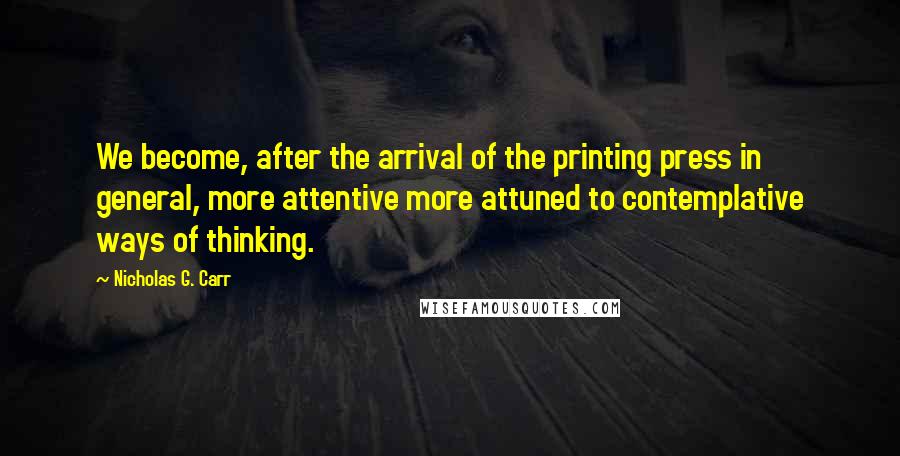 Nicholas G. Carr Quotes: We become, after the arrival of the printing press in general, more attentive more attuned to contemplative ways of thinking.