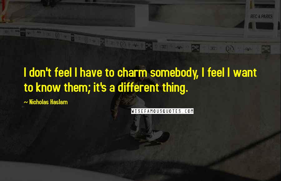 Nicholas Haslam Quotes: I don't feel I have to charm somebody, I feel I want to know them; it's a different thing.