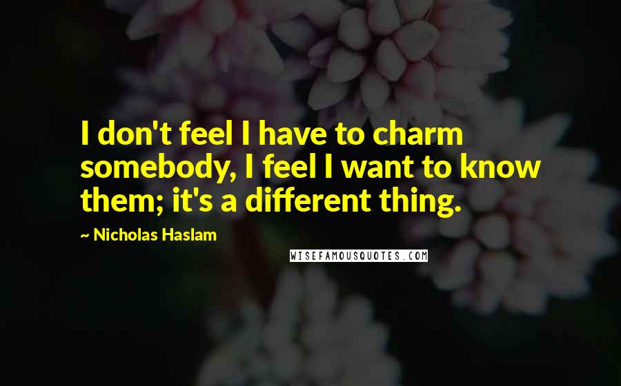 Nicholas Haslam Quotes: I don't feel I have to charm somebody, I feel I want to know them; it's a different thing.