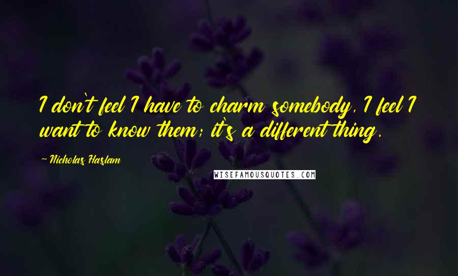 Nicholas Haslam Quotes: I don't feel I have to charm somebody, I feel I want to know them; it's a different thing.