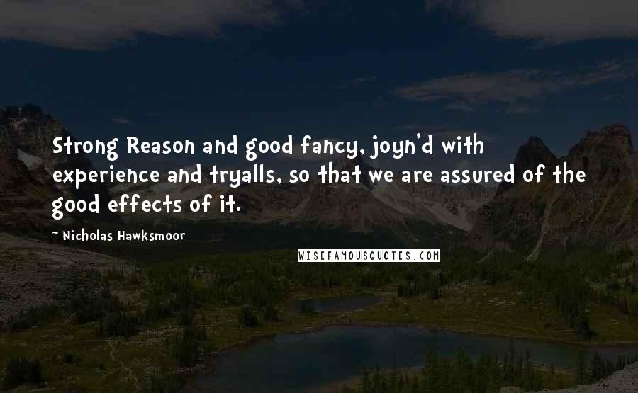 Nicholas Hawksmoor Quotes: Strong Reason and good fancy, joyn'd with experience and tryalls, so that we are assured of the good effects of it.