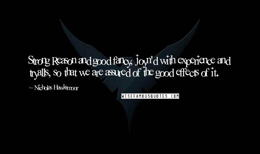 Nicholas Hawksmoor Quotes: Strong Reason and good fancy, joyn'd with experience and tryalls, so that we are assured of the good effects of it.