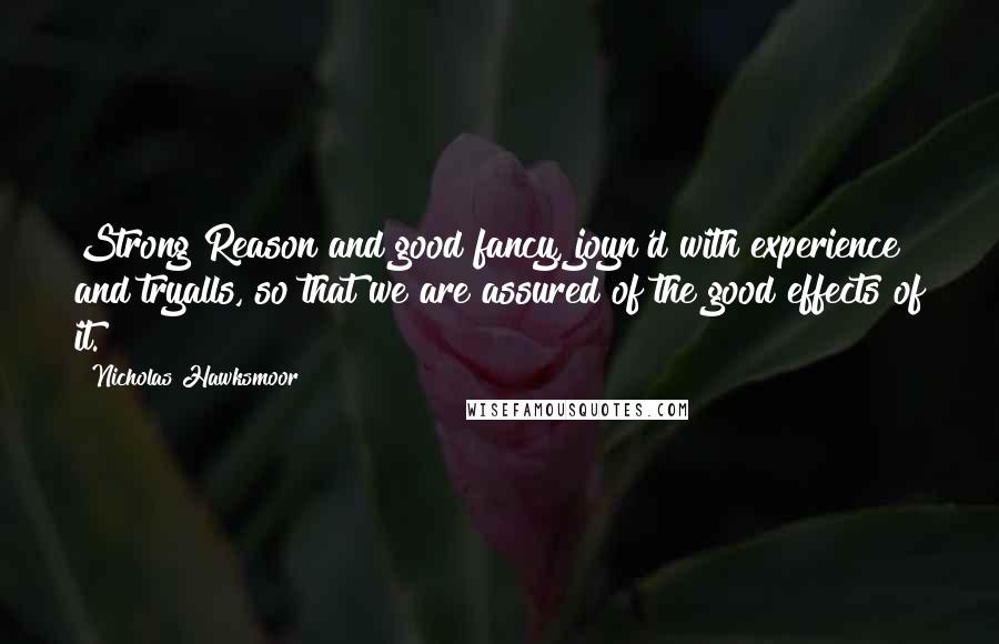 Nicholas Hawksmoor Quotes: Strong Reason and good fancy, joyn'd with experience and tryalls, so that we are assured of the good effects of it.