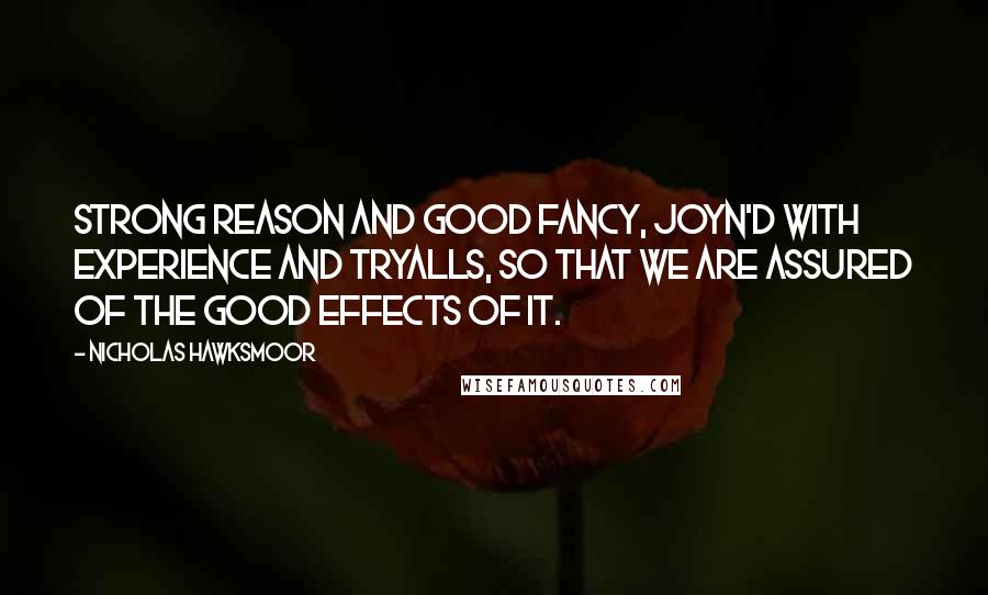 Nicholas Hawksmoor Quotes: Strong Reason and good fancy, joyn'd with experience and tryalls, so that we are assured of the good effects of it.