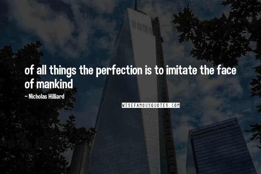 Nicholas Hilliard Quotes: of all things the perfection is to imitate the face of mankind