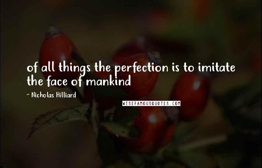 Nicholas Hilliard Quotes: of all things the perfection is to imitate the face of mankind
