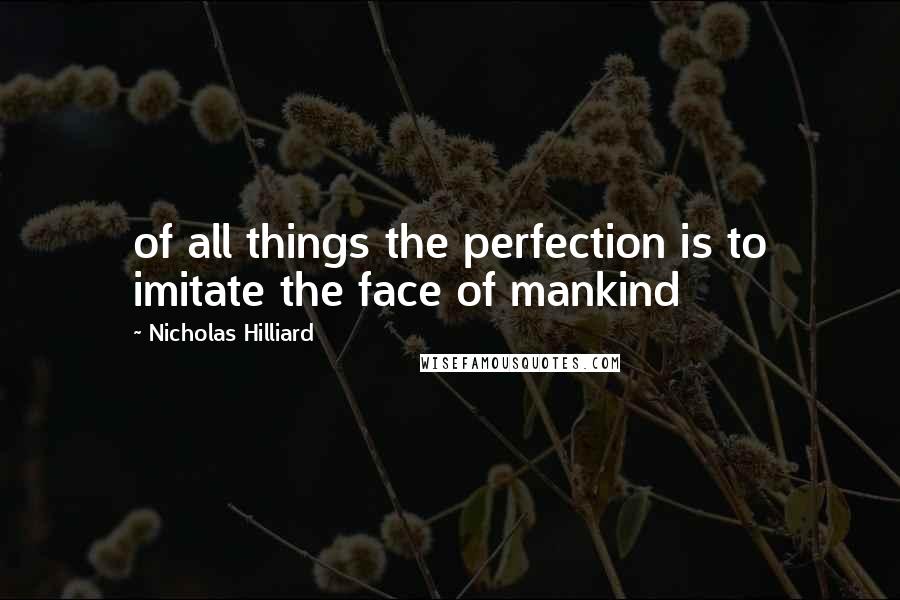 Nicholas Hilliard Quotes: of all things the perfection is to imitate the face of mankind