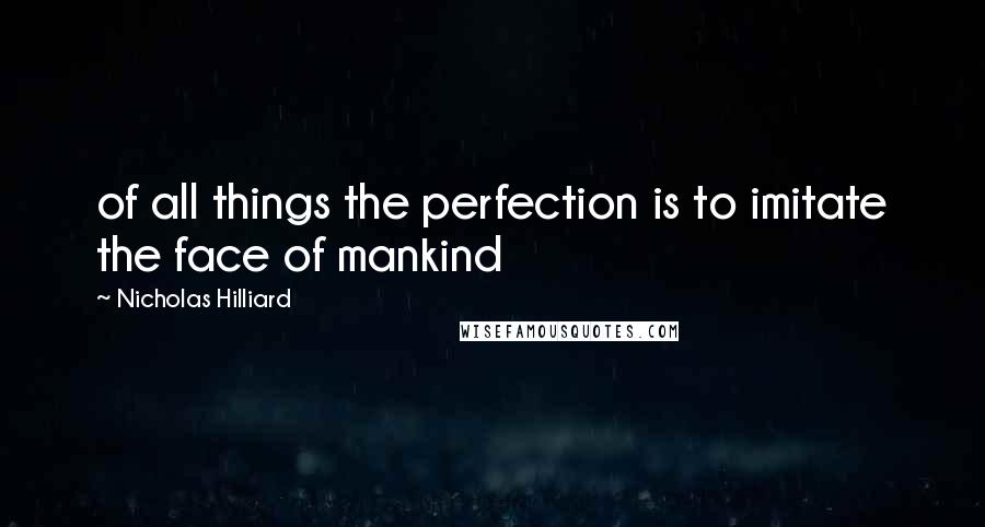 Nicholas Hilliard Quotes: of all things the perfection is to imitate the face of mankind