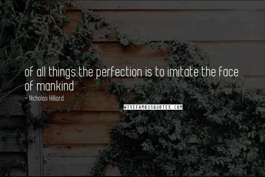 Nicholas Hilliard Quotes: of all things the perfection is to imitate the face of mankind