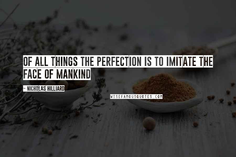 Nicholas Hilliard Quotes: of all things the perfection is to imitate the face of mankind