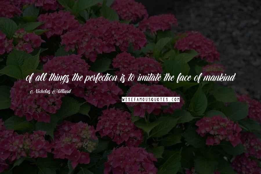 Nicholas Hilliard Quotes: of all things the perfection is to imitate the face of mankind