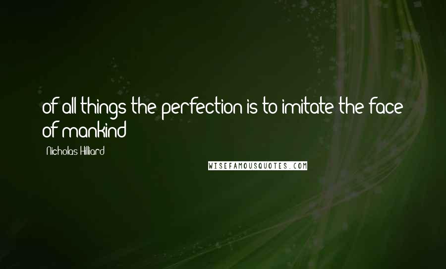 Nicholas Hilliard Quotes: of all things the perfection is to imitate the face of mankind