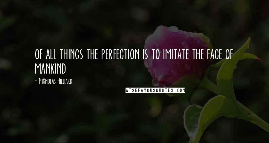 Nicholas Hilliard Quotes: of all things the perfection is to imitate the face of mankind