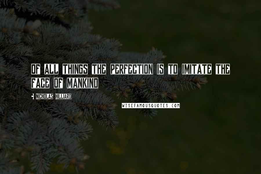 Nicholas Hilliard Quotes: of all things the perfection is to imitate the face of mankind