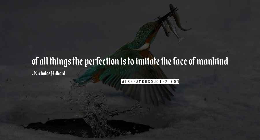 Nicholas Hilliard Quotes: of all things the perfection is to imitate the face of mankind