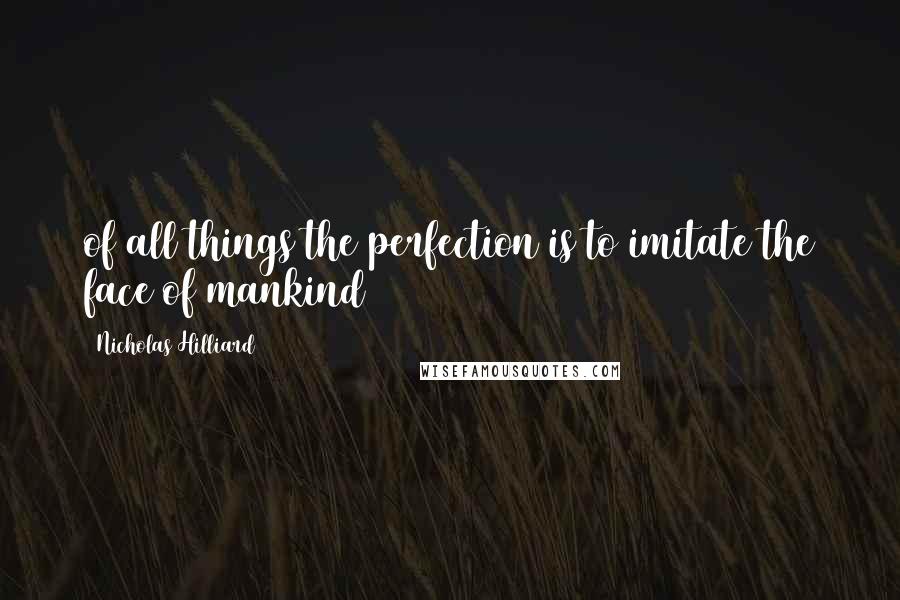 Nicholas Hilliard Quotes: of all things the perfection is to imitate the face of mankind